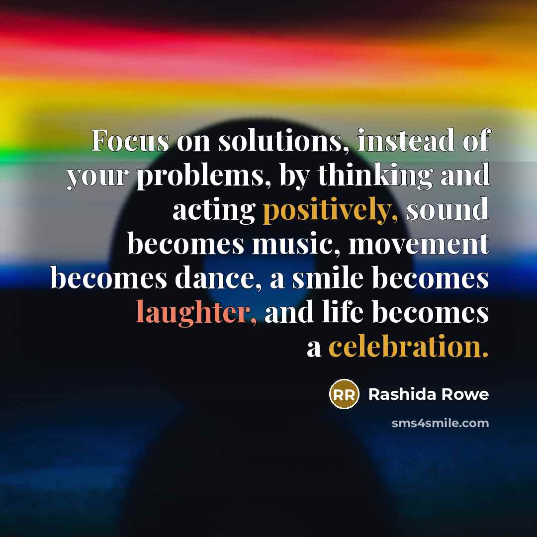“Focus on solutions, instead of your problems, by thinking and acting positively, sound becomes music, movement becomes dance, a smile becomes laughter, and life becomes a celebration.” quote by Rashida Rowe
