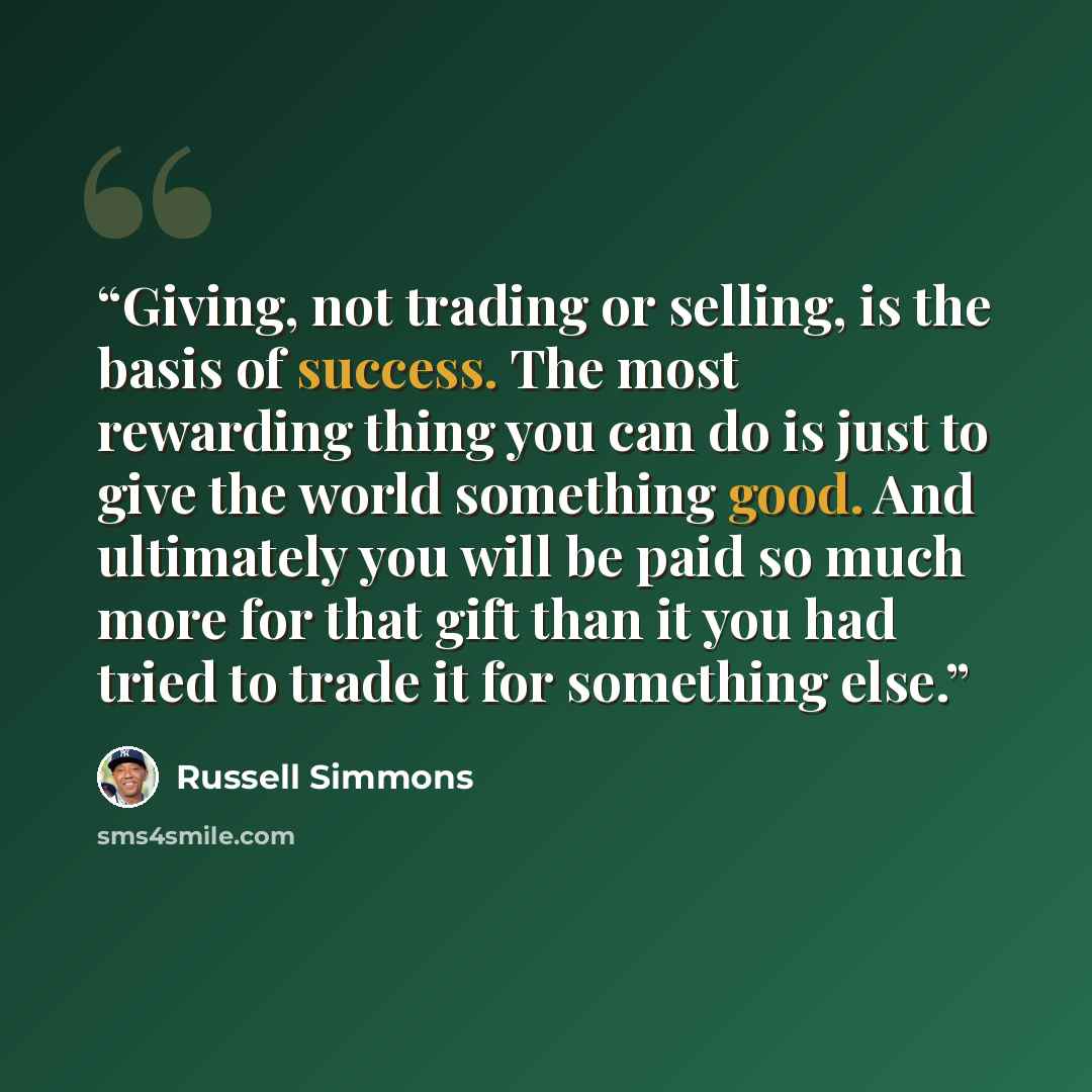 “Giving, not trading or selling, is the basis of success. The most rewarding thing you can do is just to give the world something good. And ultimately you will be paid so much more for that gift than it you had tried to trade it for something else.” quote by Russell Simmons