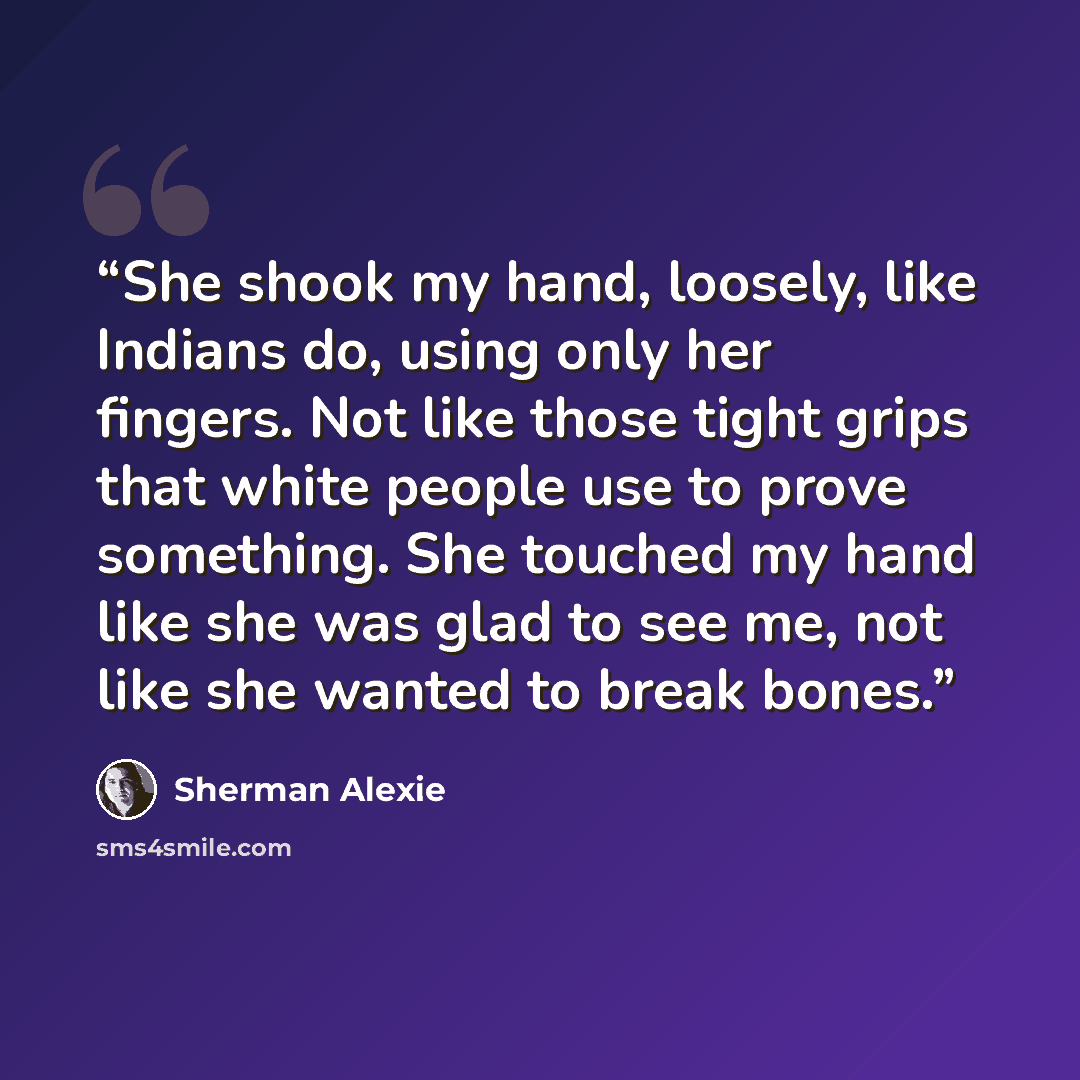 “She shook my hand, loosely, like Indians do, using only her fingers. Not like those tight grips that white people use to prove something. She touched my hand like she was glad to see me, not like she wanted to break bones.” quote by Sherman Alexie
