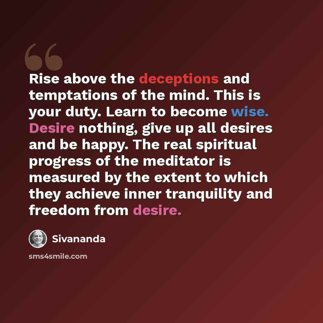 “Rise above the deceptions and temptations of the mind. This is your duty. Learn to become wise. Desire nothing, give up all desires and be happy. The real spiritual progress of the meditator is measured by the extent to which they achieve inner tranquility and freedom from desire.” quote by Sivananda