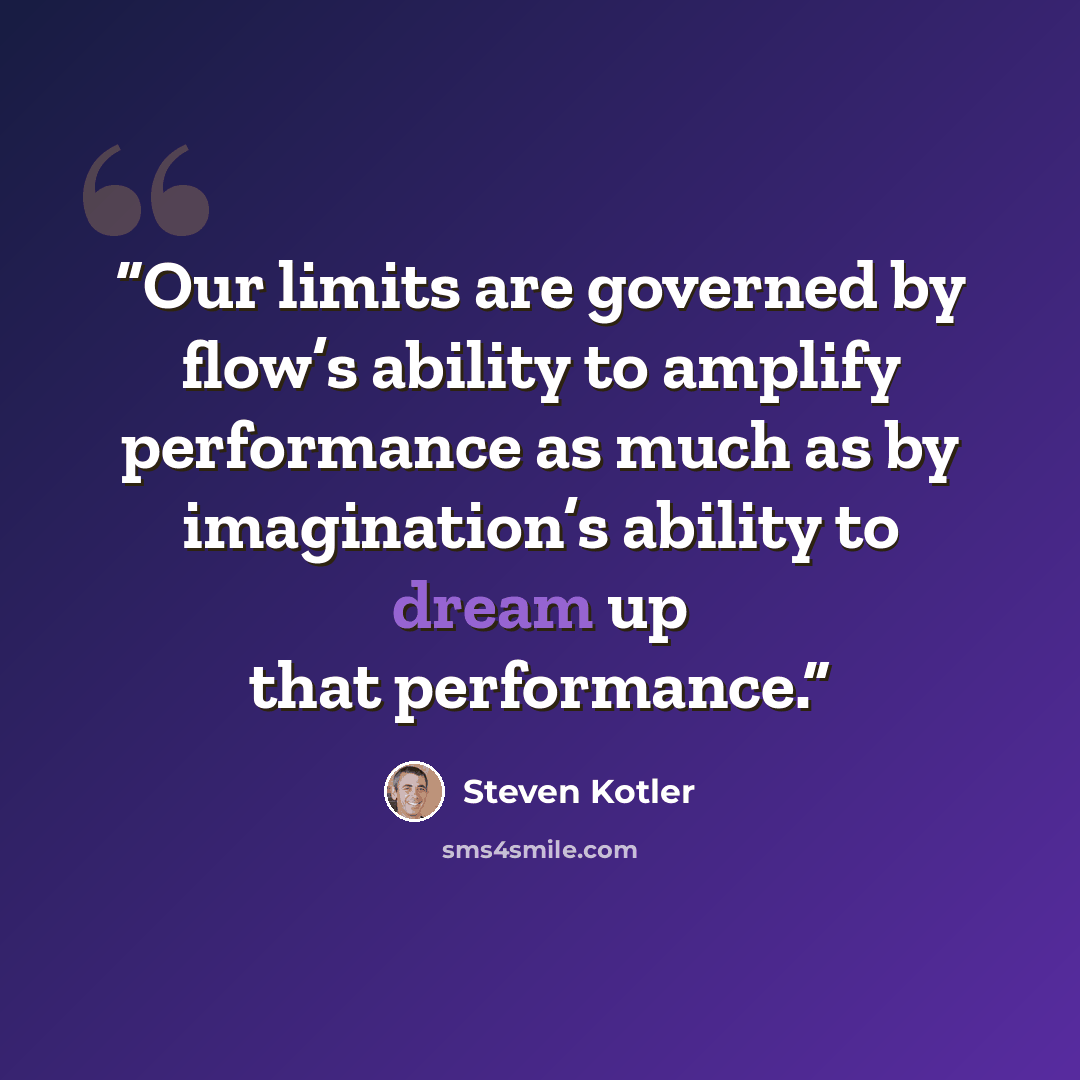 “Our limits are governed by flow’s ability to amplify performance as much as by imagination’s ability to dream up that performance.” quote by Steven Kotler