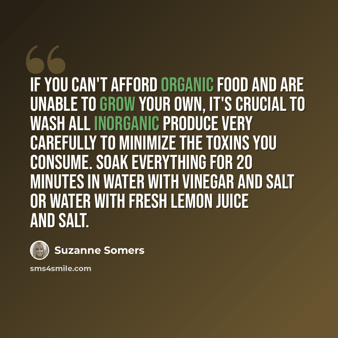 “If you can't afford organic food and are unable to grow your own, it's crucial to wash all inorganic produce very carefully to minimize the toxins you consume. Soak everything for 20 minutes in water with vinegar and salt or water with fresh lemon juice and salt.” quote by Suzanne Somers