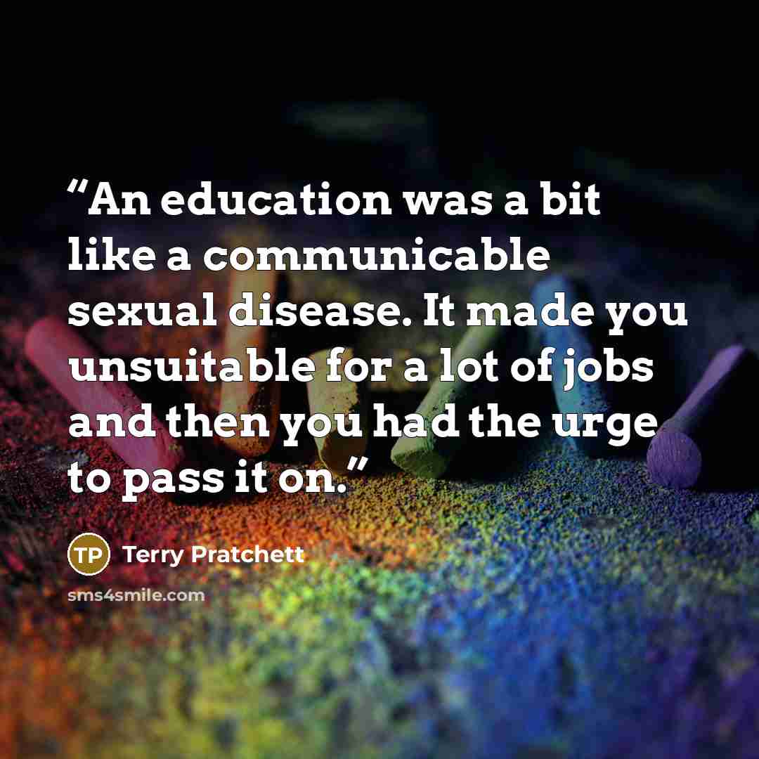 “An education was a bit like a communicable sexual disease. It made you unsuitable for a lot of jobs and then you had the urge to pass it on.” quote by Terry Pratchett