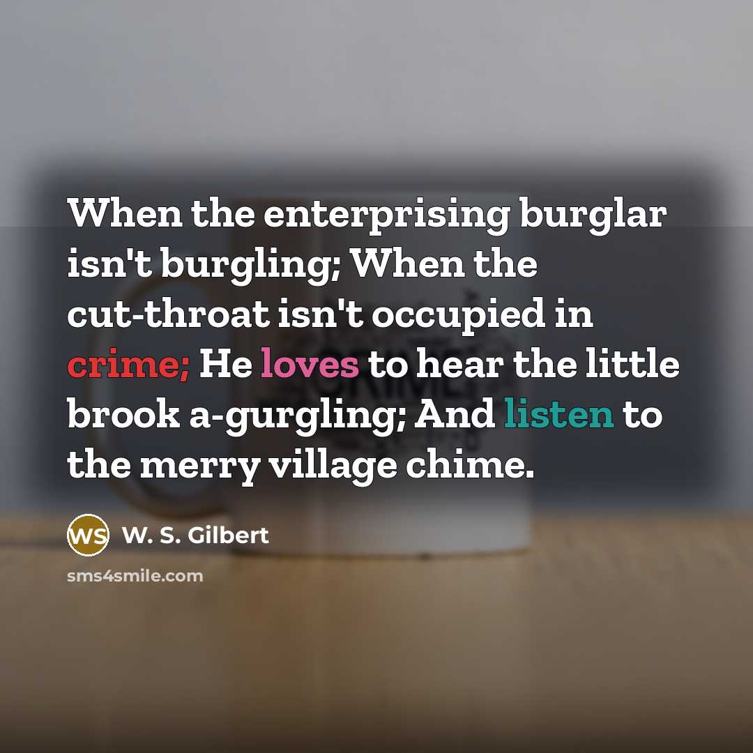 “When the enterprising burglar isn't burgling; When the cut-throat isn't occupied in crime; He loves to hear the little brook a-gurgling; And listen to the merry village chime.” quote by W. S. Gilbert