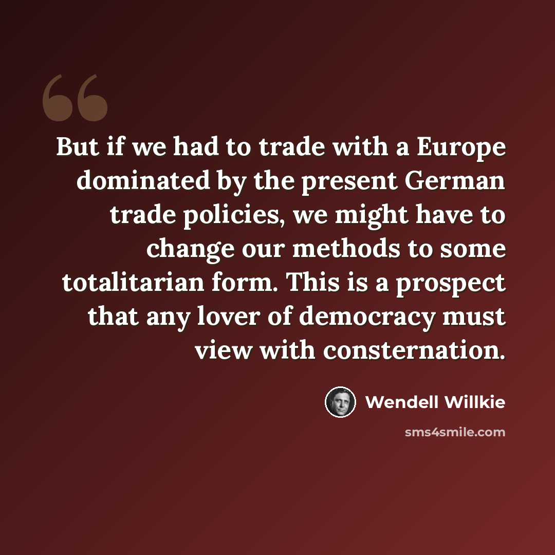 “But if we had to trade with a Europe dominated by the present German trade policies, we might have to change our methods to some totalitarian form. This is a prospect that any lover of democracy must view with consternation.” quote by Wendell Willkie