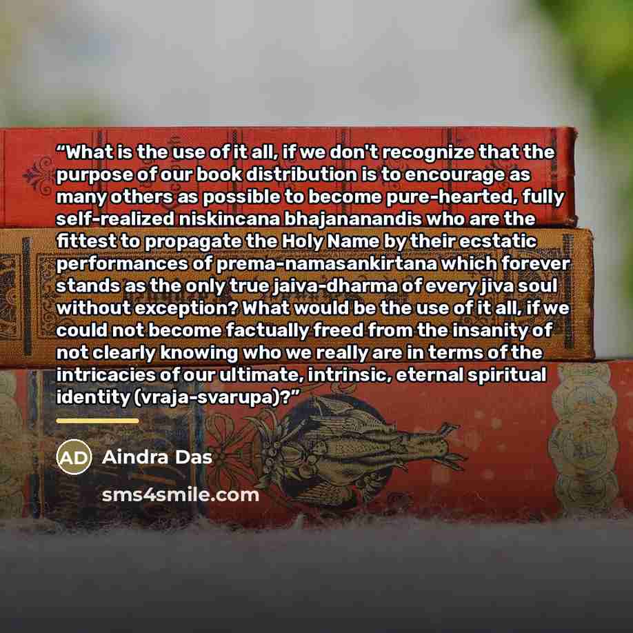 “What is the use of it all, if we don't recognize that the purpose of our book distribution is to encourage as many others as possible to become pure-hearted, fully self-realized niskincana bhajananandis who are the fittest to propagate the Holy Name by their ecstatic performances of…” quote by Aindra Das