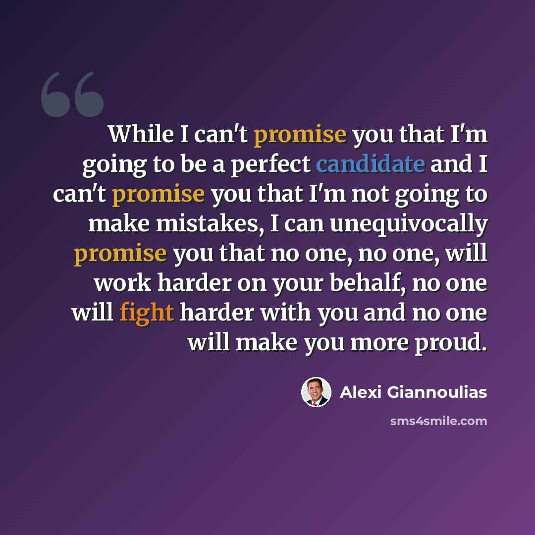 “While I can't promise you that I'm going to be a perfect candidate and I can't promise you that I'm not going to make mistakes, I can unequivocally promise you that no one, no one, will work harder on your behalf, no one will fight harder with you and no one will make you more proud.” quote by Alexi Giannoulias