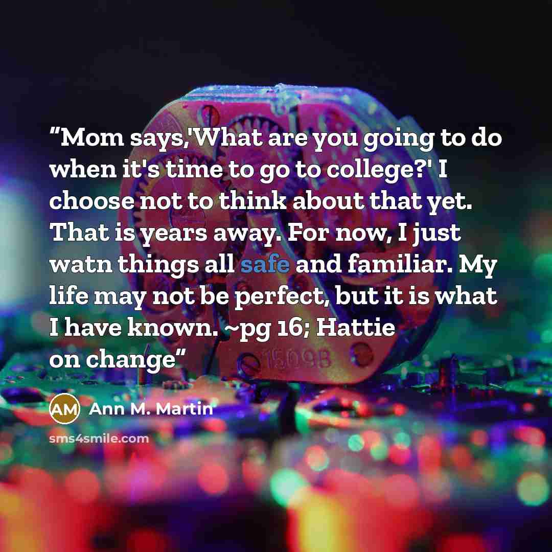 “Mom says,'What are you going to do when it's time to go to college?' I choose not to think about that yet. That is years away. For now, I just watn things all safe and familiar. My life may not be perfect, but it is what I have known. ~pg 16; Hattie on change” quote by Ann M. Martin