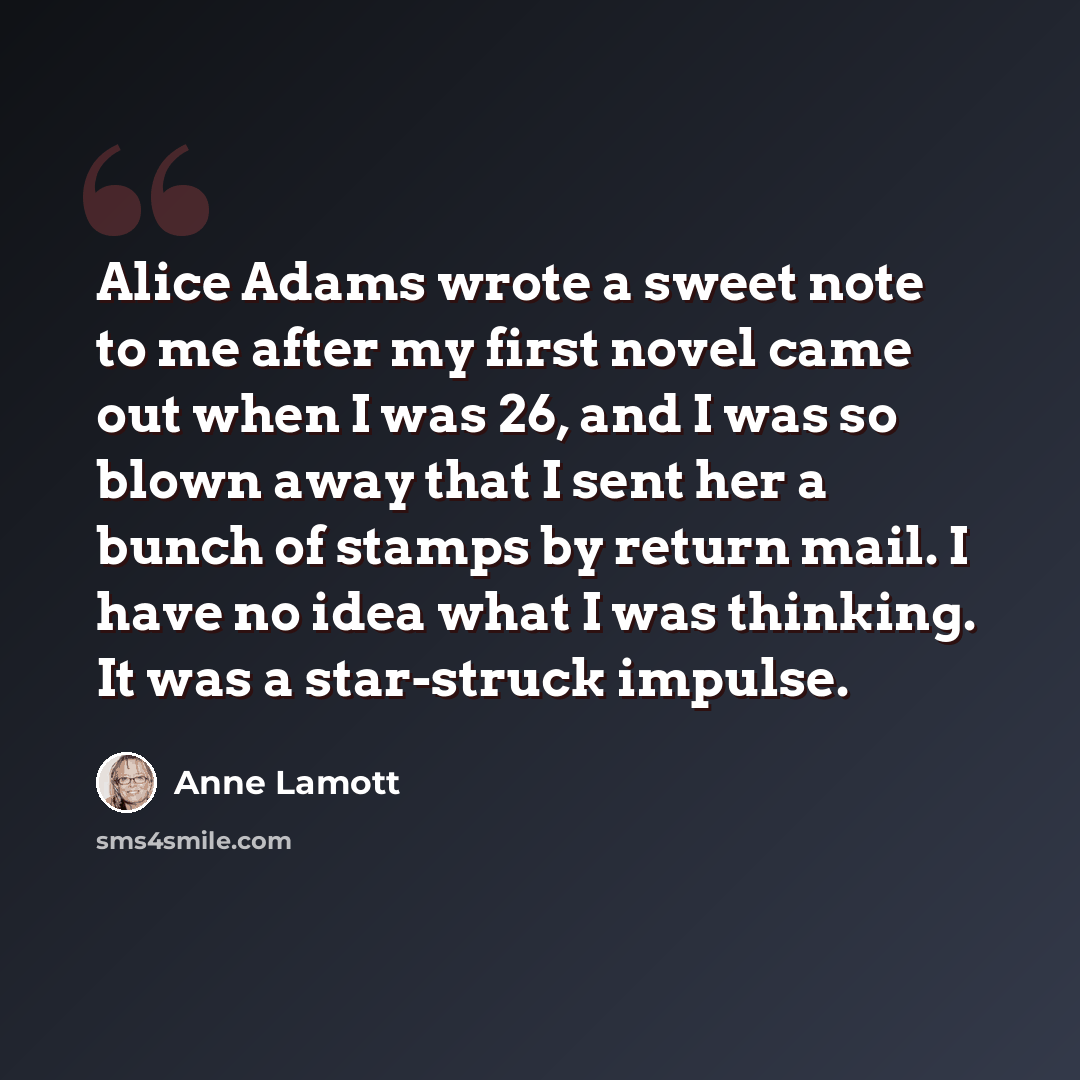 “Alice Adams wrote a sweet note to me after my first novel came out when I was 26, and I was so blown away that I sent her a bunch of stamps by return mail. I have no idea what I was thinking. It was a star-struck impulse.” quote by Anne Lamott