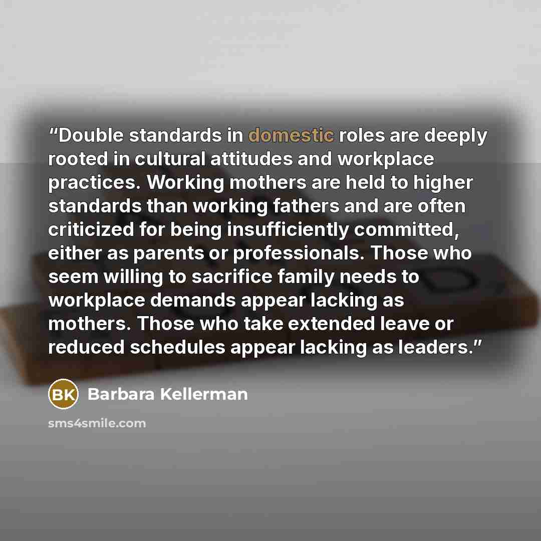 “Double standards in domestic roles are deeply rooted in cultural attitudes and workplace practices. Working mothers are held to higher standards than working fathers and are often criticized for being insufficiently committed, either as parents or professionals. Those who seem willing to sacrifice…” quote by Barbara Kellerman