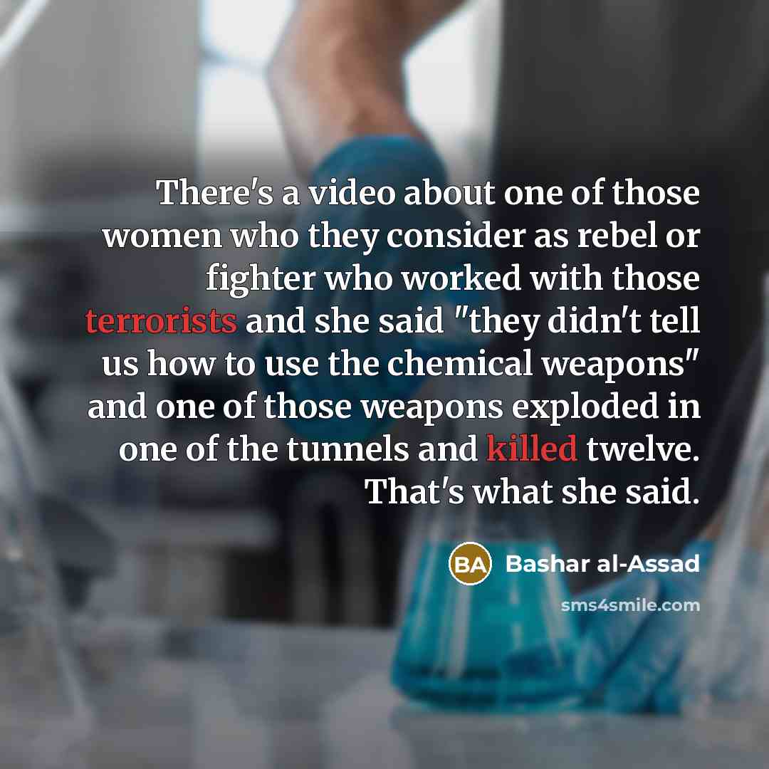 “There's a video about one of those women who they consider as rebel or fighter who worked with those terrorists and she said "they didn't tell us how to use the chemical weapons" and one of those weapons exploded in one of the tunnels and killed twelve. That's what she said.” quote by Bashar al-Assad