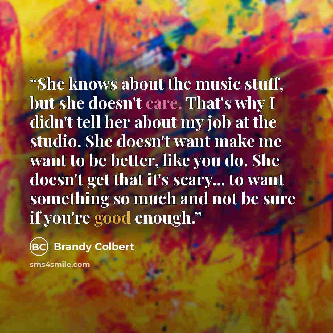 “She knows about the music stuff, but she doesn't care. That's why I didn't tell her about my job at the studio. She doesn't want make me want to be better, like you do. She doesn't get that it's scary... to want something so much and not be sure if you're good enough.” quote by Brandy Colbert