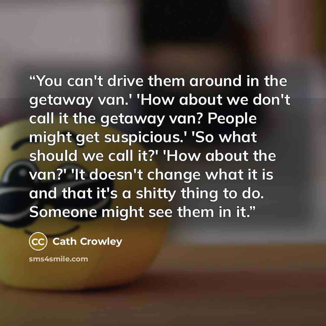 “You can't drive them around in the getaway van.' 'How about we don't call it the getaway van? People might get suspicious.' 'So what should we call it?' 'How about the van?' 'It doesn't change what it is and that it's a shitty thing to do. Someone might see them in it.” quote by Cath Crowley