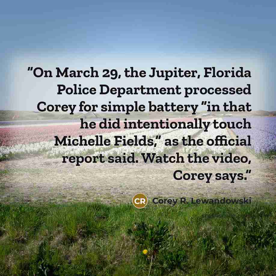 “On March 29, the Jupiter, Florida Police Department processed Corey for simple battery “in that he did intentionally touch Michelle Fields,” as the official report said. Watch the video, Corey says.” quote by Corey R. Lewandowski