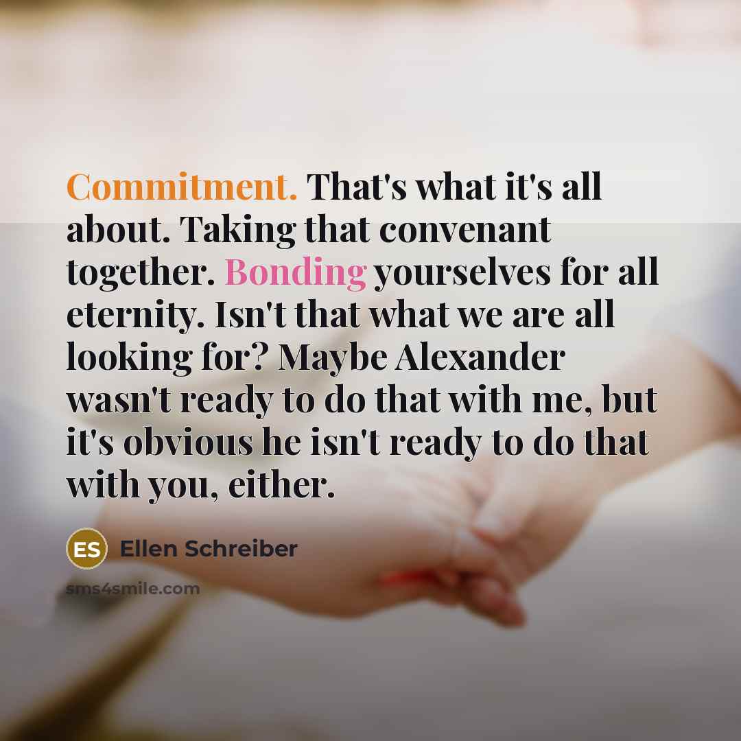 “Commitment. That's what it's all about. Taking that convenant together. Bonding yourselves for all eternity. Isn't that what we are all looking for? Maybe Alexander wasn't ready to do that with me, but it's obvious he isn't ready to do that with you, either.” quote by Ellen Schreiber