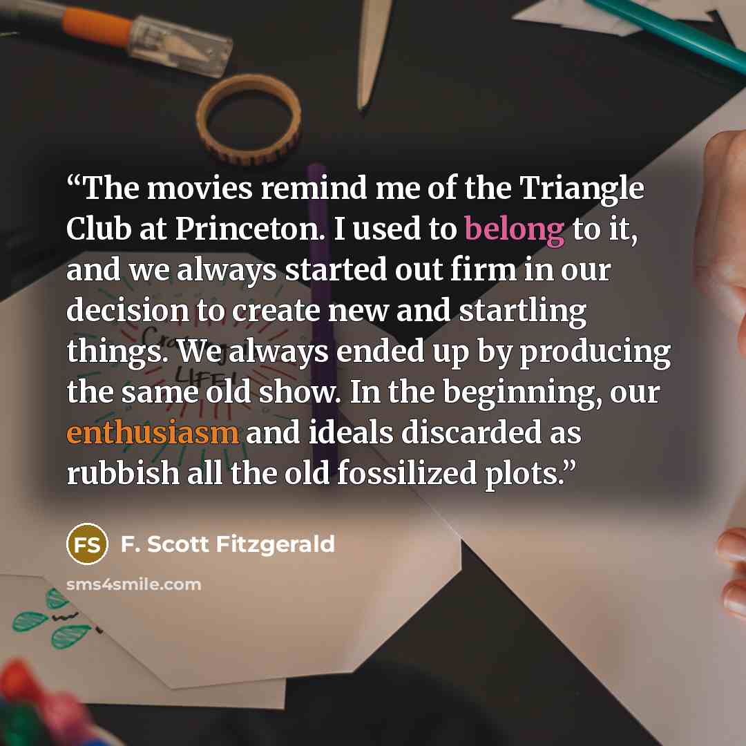 “The movies remind me of the Triangle Club at Princeton. I used to belong to it, and we always started out firm in our decision to create new and startling things. We always ended up by producing the same old show. In the beginning, our enthusiasm and ideals discarded as rubbish all the old…” quote by F. Scott Fitzgerald