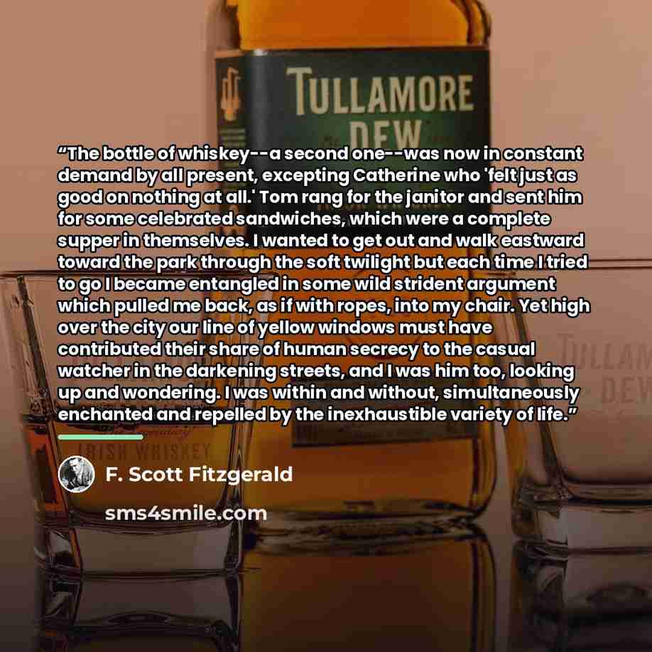 “The bottle of whiskey--a second one--was now in constant demand by all present, excepting Catherine who 'felt just as good on nothing at all.' Tom rang for the janitor and sent him for some celebrated sandwiches, which were a complete supper in themselves. I wanted to get out and walk eastward…” quote by F. Scott Fitzgerald