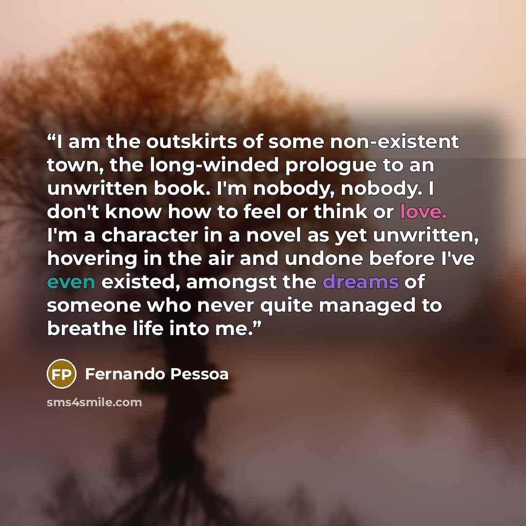 “I am the outskirts of some non-existent town, the long-winded prologue to an unwritten book. I'm nobody, nobody. I don't know how to feel or think or love. I'm a character in a novel as yet unwritten, hovering in the air and undone before I've even existed, amongst the dreams of someone who never…” quote by Fernando Pessoa