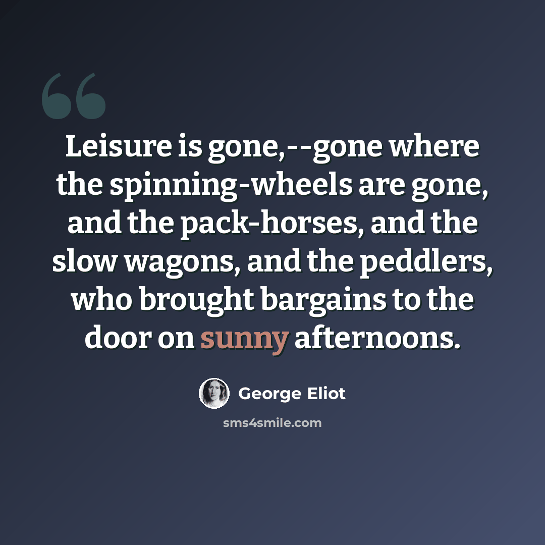 “Leisure is gone,--gone where the spinning-wheels are gone, and the pack-horses, and the slow wagons, and the peddlers, who brought bargains to the door on sunny afternoons.” quote by George Eliot