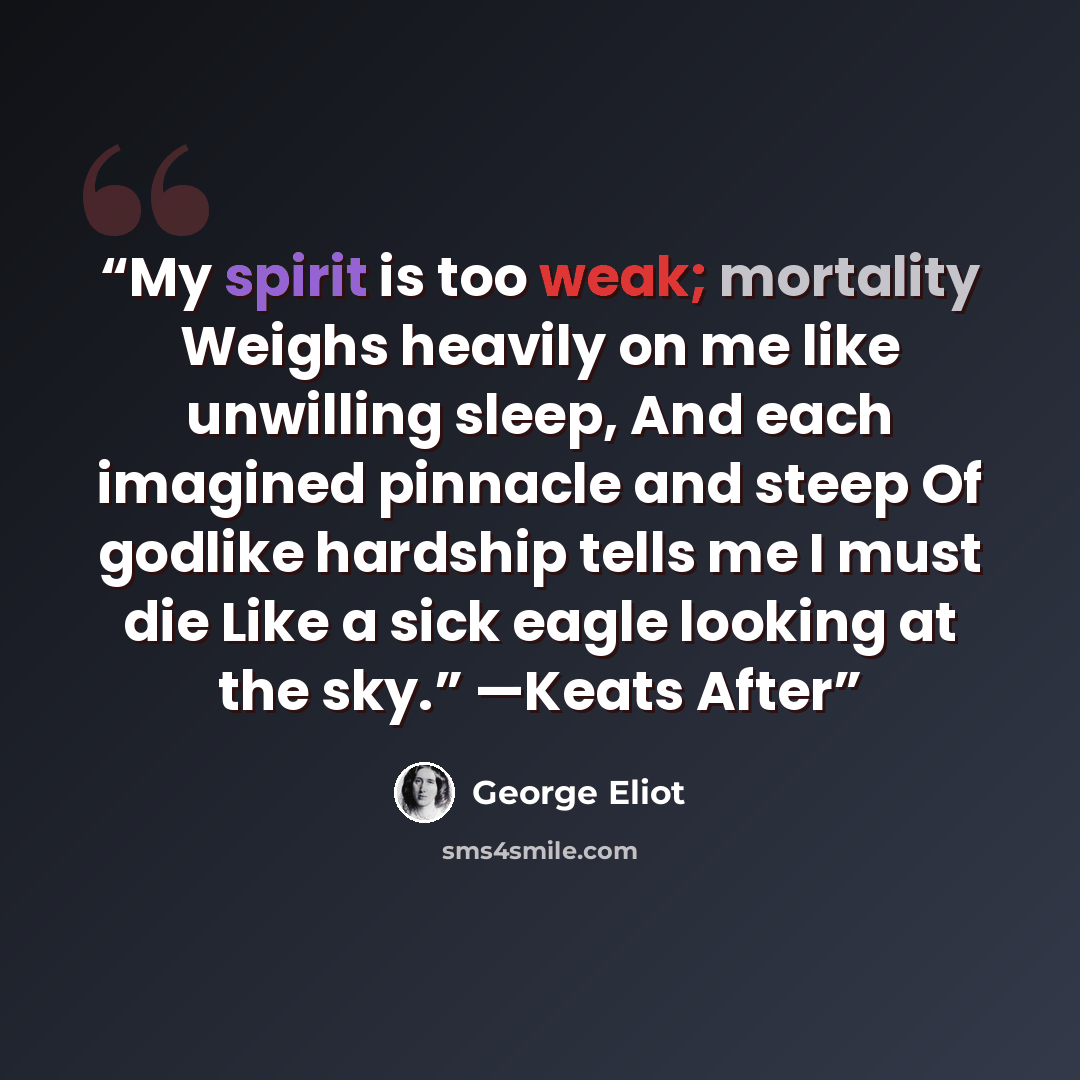 “My spirit is too weak; mortality Weighs heavily on me like unwilling sleep, And each imagined pinnacle and steep Of godlike hardship tells me I must die Like a sick eagle looking at the sky.” —Keats After” quote by George Eliot
