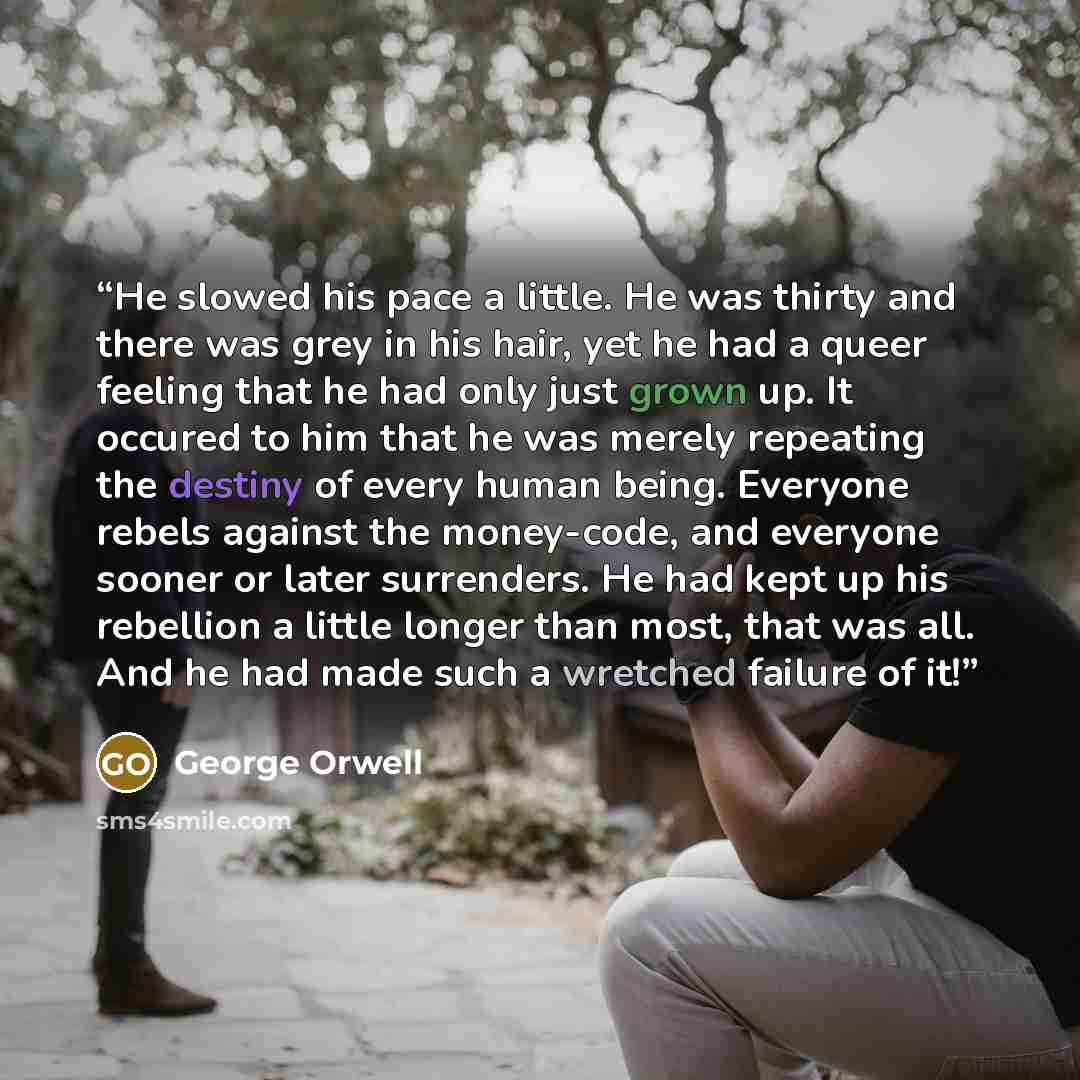 “He slowed his pace a little. He was thirty and there was grey in his hair, yet he had a queer feeling that he had only just grown up. It occured to him that he was merely repeating the destiny of every human being. Everyone rebels against the money-code, and everyone sooner or later surrenders. He…” quote by George Orwell