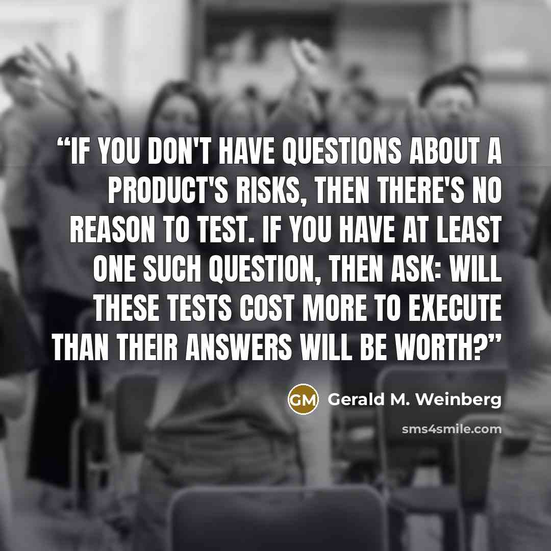 “If you don't have questions about a product's risks, then there's no reason to test. If you have at least one such question, then ask: Will these tests cost more to execute than their answers will be worth?” quote by Gerald M. Weinberg