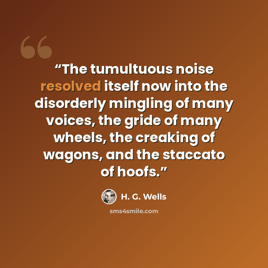 “The tumultuous noise resolved itself now into the disorderly mingling of many voices, the gride of many wheels, the creaking of wagons, and the staccato of hoofs.” quote by H. G. Wells