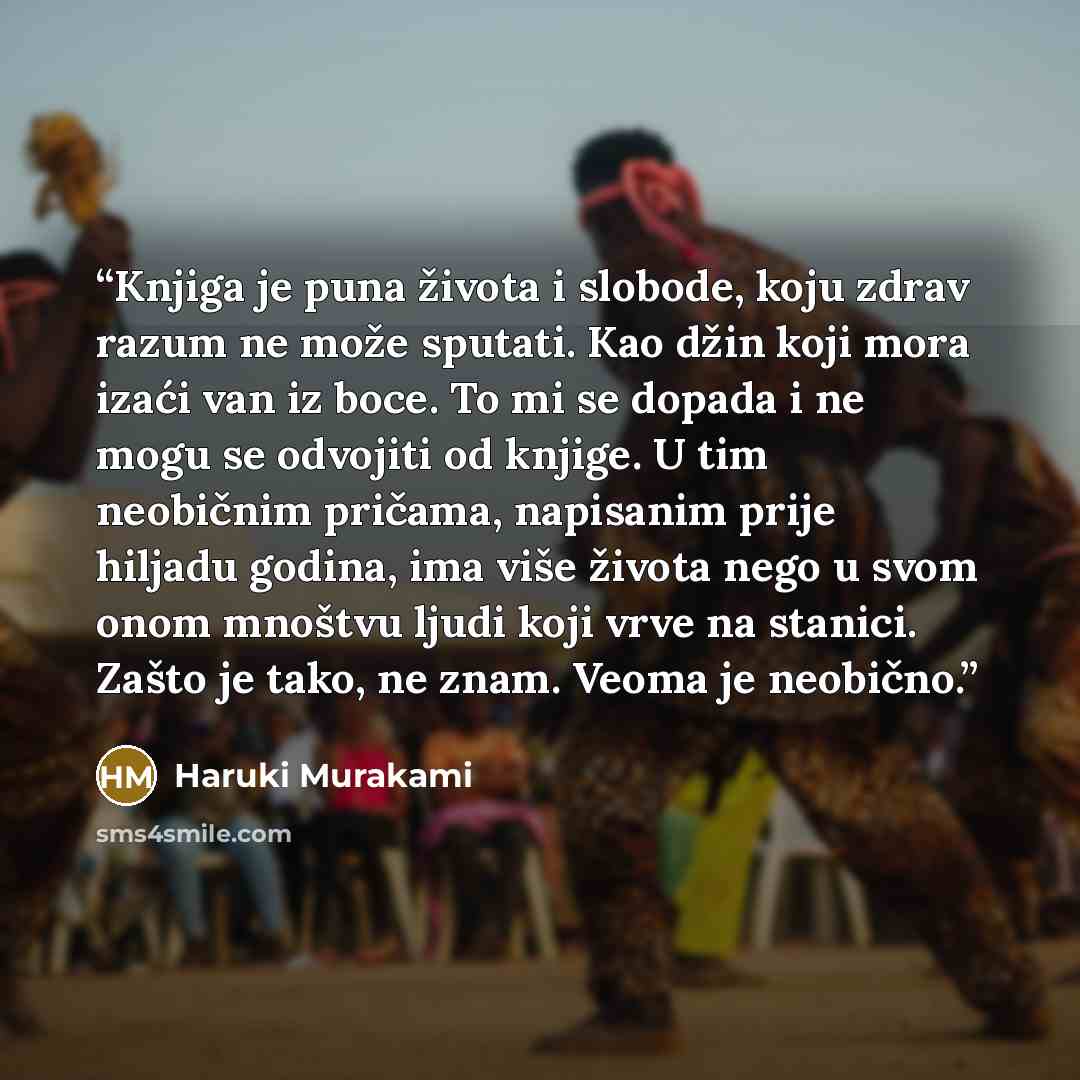 “Knjiga je puna života i slobode, koju zdrav razum ne može sputati. Kao džin koji mora izaći van iz boce. To mi se dopada i ne mogu se odvojiti od knjige. U tim neobičnim pričama, napisanim prije hiljadu godina, ima više života nego u svom onom mnoštvu ljudi koji vrve na stanici. Zašto je tako, ne…” quote by Haruki Murakami