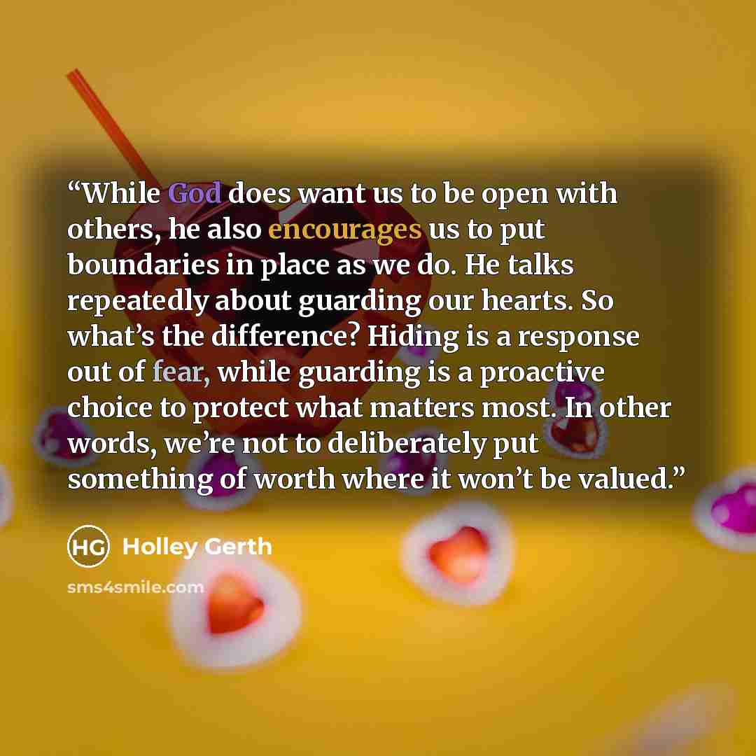 “While God does want us to be open with others, he also encourages us to put boundaries in place as we do. He talks repeatedly about guarding our hearts. So what’s the difference? Hiding is a response out of fear, while guarding is a proactive choice to protect what matters most. In other words…” quote by Holley Gerth