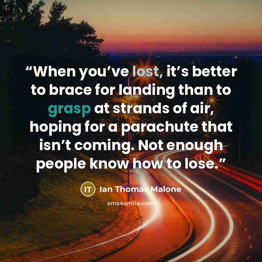 “When you’ve lost, it’s better to brace for landing than to grasp at strands of air, hoping for a parachute that isn’t coming. Not enough people know how to lose.” quote by Ian Thomas Malone
