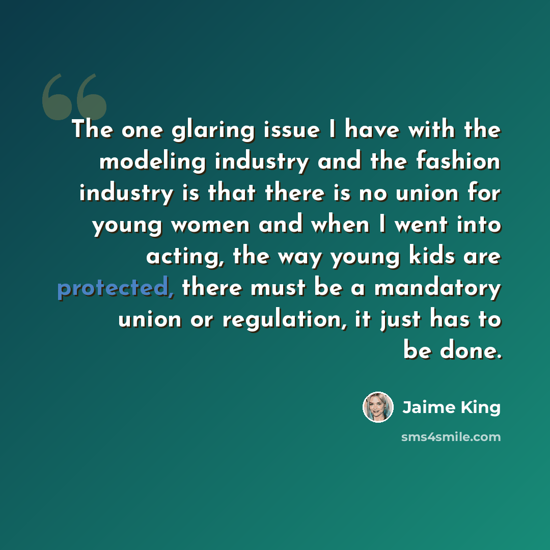 “The one glaring issue I have with the modeling industry and the fashion industry is that there is no union for young women and when I went into acting, the way young kids are protected, there must be a mandatory union or regulation, it just has to be done.” quote by Jaime King