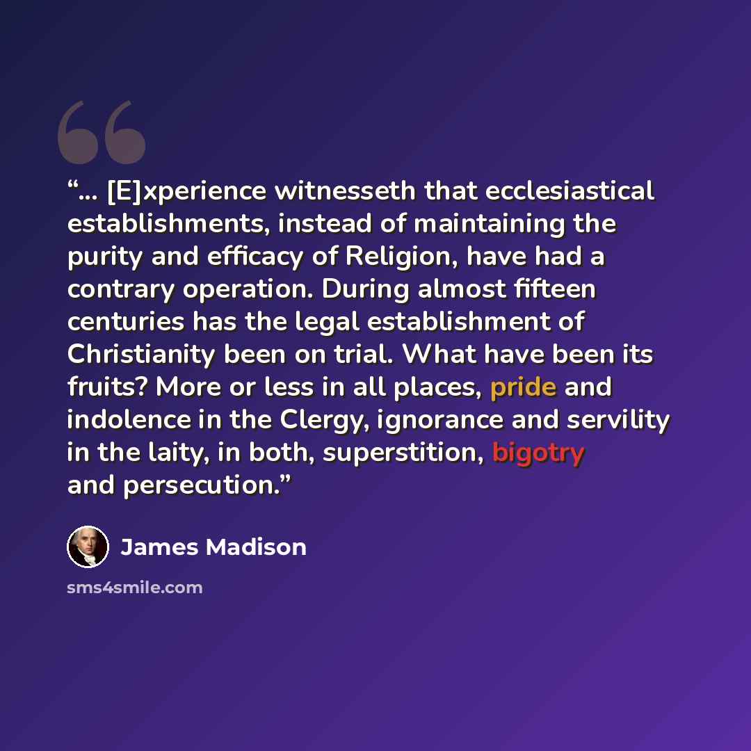 “... [E]xperience witnesseth that ecclesiastical establishments, instead of maintaining the purity and efficacy of Religion, have had a contrary operation. During almost fifteen centuries has the legal establishment of Christianity been on trial. What have been its fruits? More or less in all…” quote by James Madison