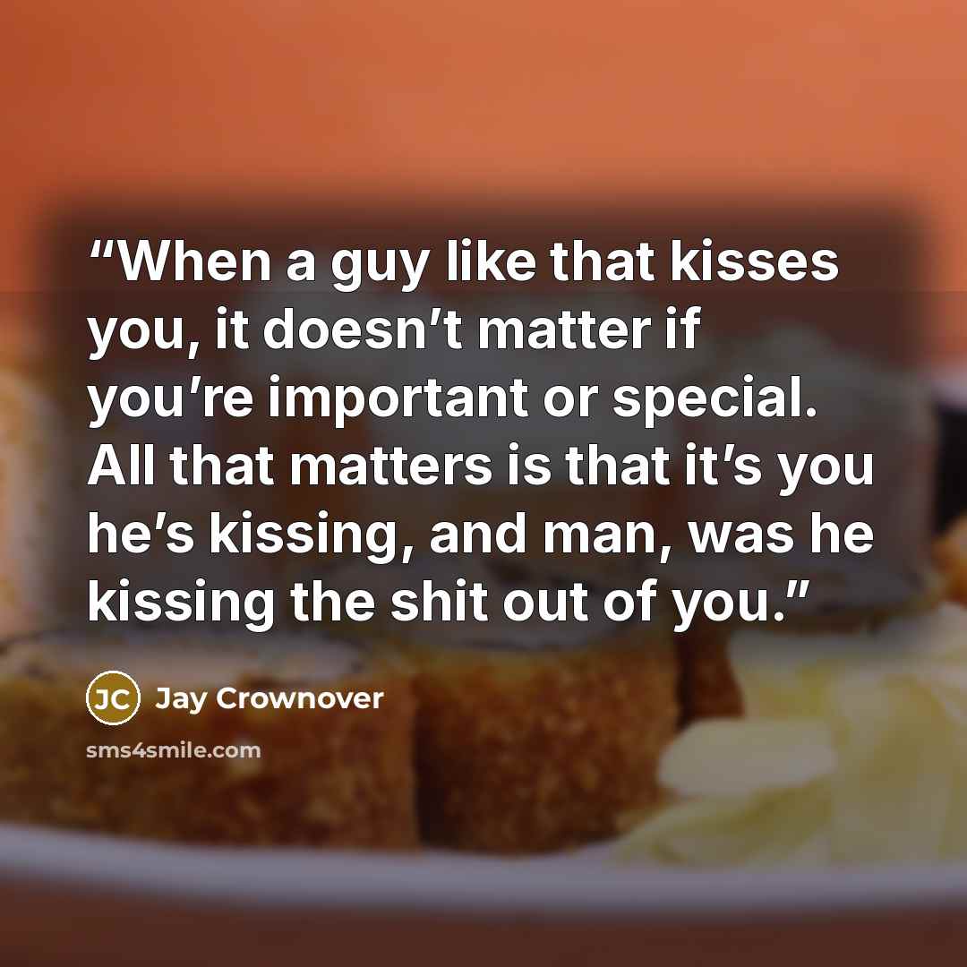 “When a guy like that kisses you, it doesn’t matter if you’re important or special. All that matters is that it’s you he’s kissing, and man, was he kissing the shit out of you.” quote by Jay Crownover