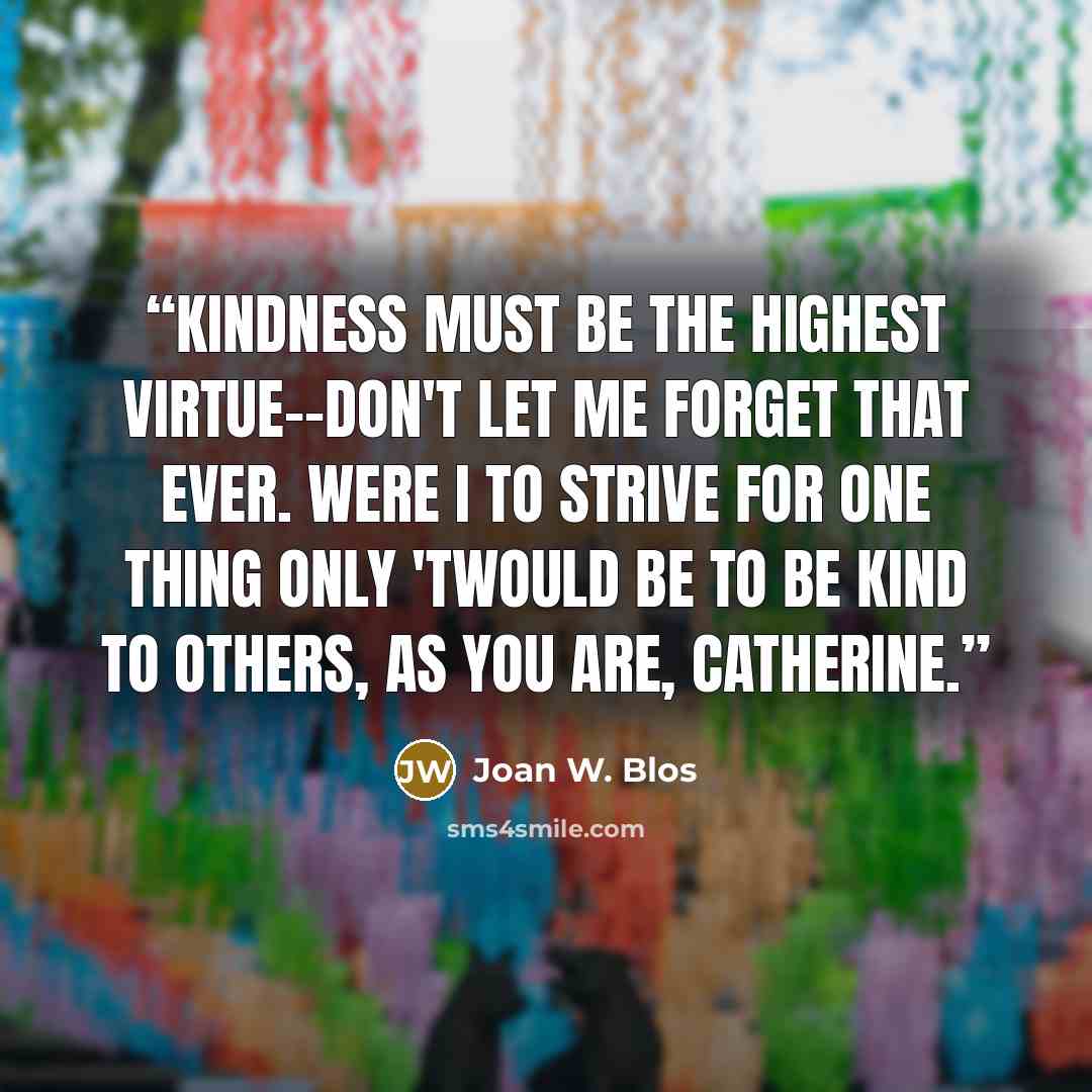“Kindness must be the highest virtue--don't let me forget that ever. Were I to strive for one thing only 'twould be to be kind to others, as you are, Catherine.” quote by Joan W. Blos