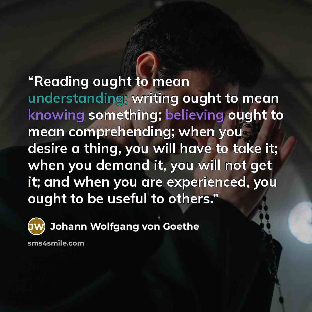 “Reading ought to mean understanding; writing ought to mean knowing something; believing ought to mean comprehending; when you desire a thing, you will have to take it; when you demand it, you will not get it; and when you are experienced, you ought to be useful to others.” quote by Johann Wolfgang von Goethe