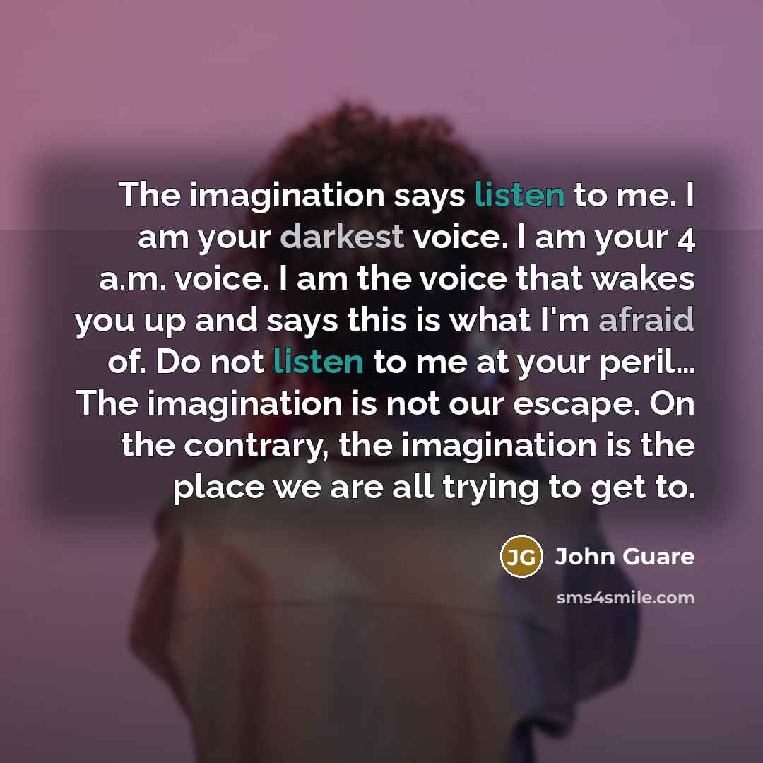 “The imagination says listen to me. I am your darkest voice. I am your 4 a.m. voice. I am the voice that wakes you up and says this is what I'm afraid of. Do not listen to me at your peril… The imagination is not our escape. On the contrary, the imagination is the place we are all trying to get to.” quote by John Guare
