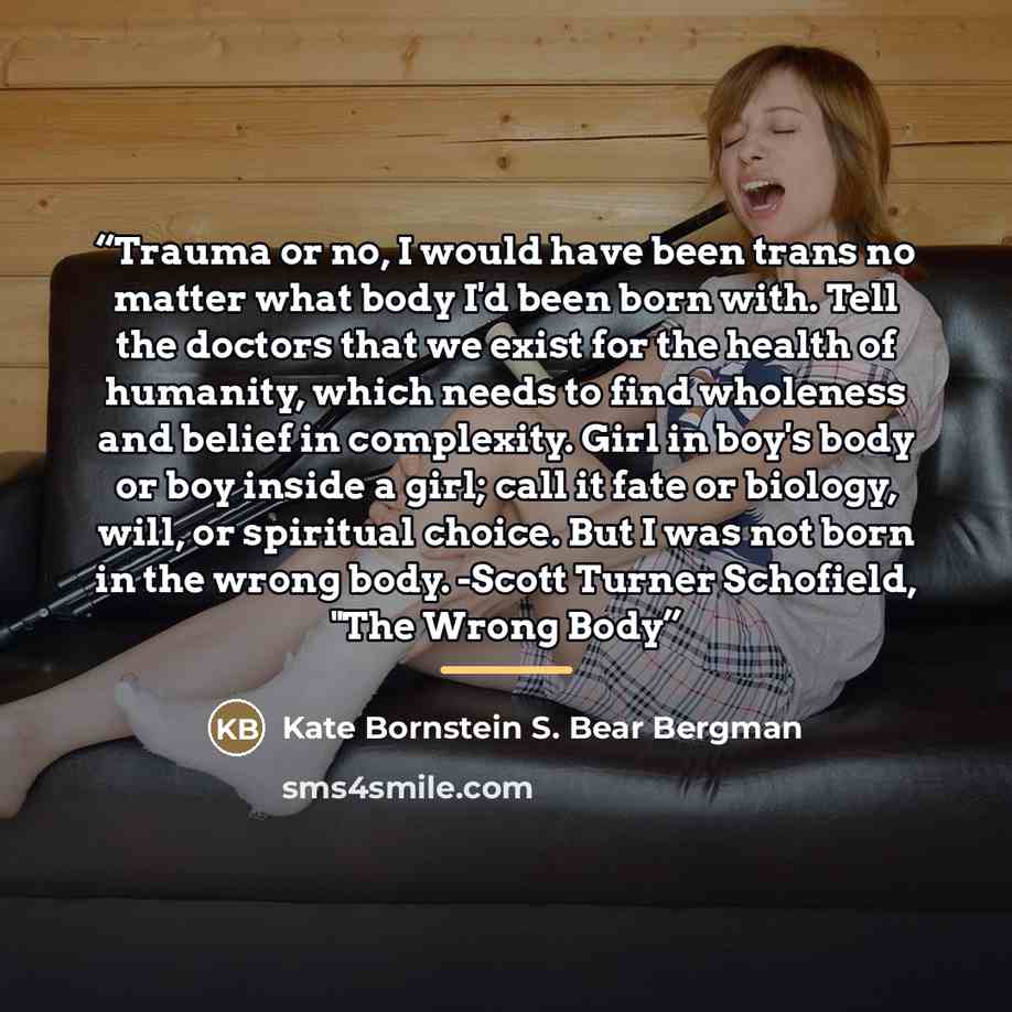 “Trauma or no, I would have been trans no matter what body I'd been born with. Tell the doctors that we exist for the health of humanity, which needs to find wholeness and belief in complexity. Girl in boy's body or boy inside a girl; call it fate or biology, will, or spiritual choice. But I was…” quote by Kate Bornstein S. Bear Bergman