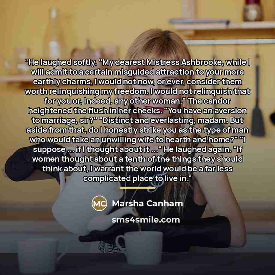 “He laughed softly. "My dearest Mistress Ashbrooke, while I will admit to a certain misguided attraction to your more earthly charms, I would not now, or ever, consider them worth relinquishing my freedom. I would not relinquish that for you or, indeed, any other woman." The candor heightened the…” quote by Marsha Canham