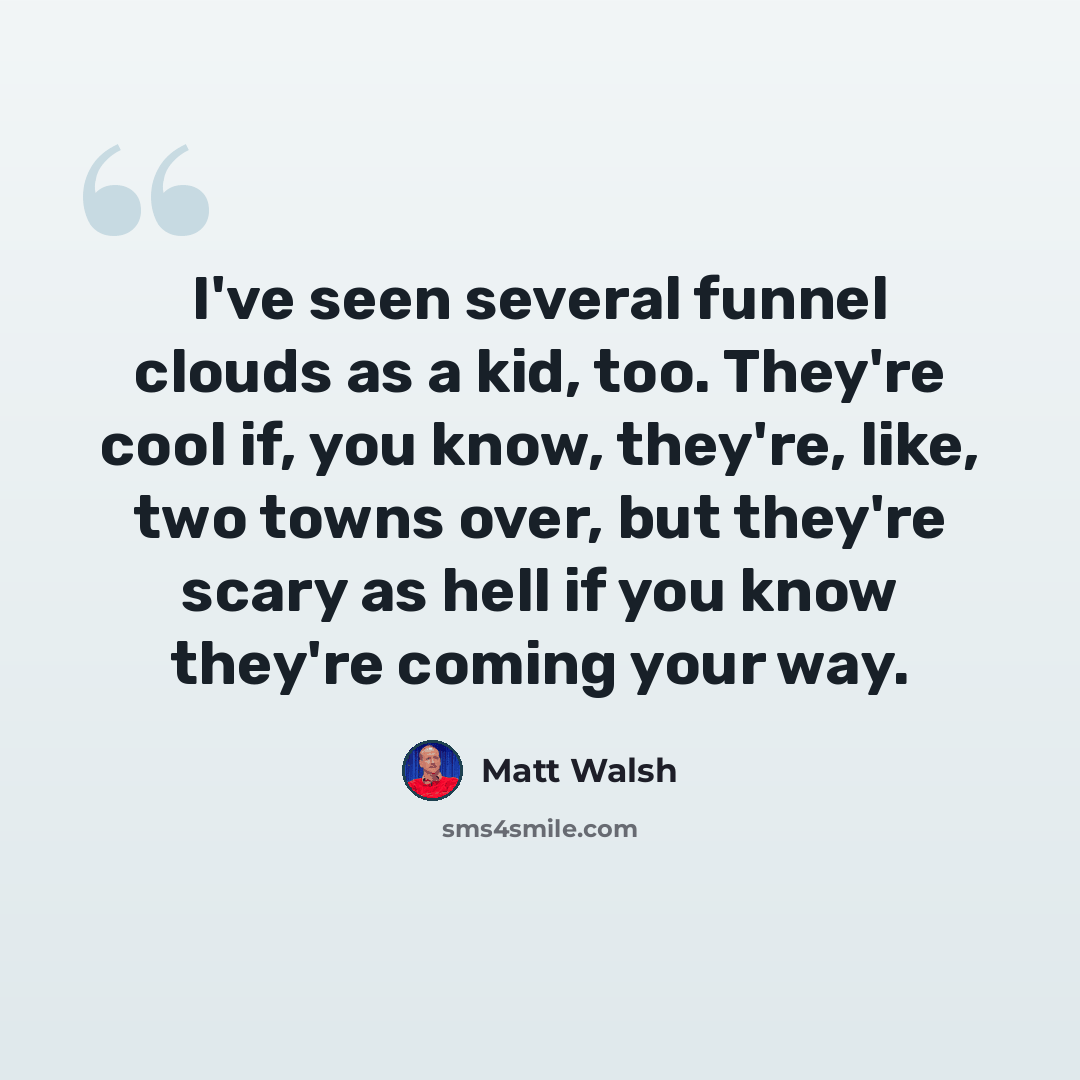 “I've seen several funnel clouds as a kid, too. They're cool if, you know, they're, like, two towns over, but they're scary as hell if you know they're coming your way.” quote by Matt Walsh