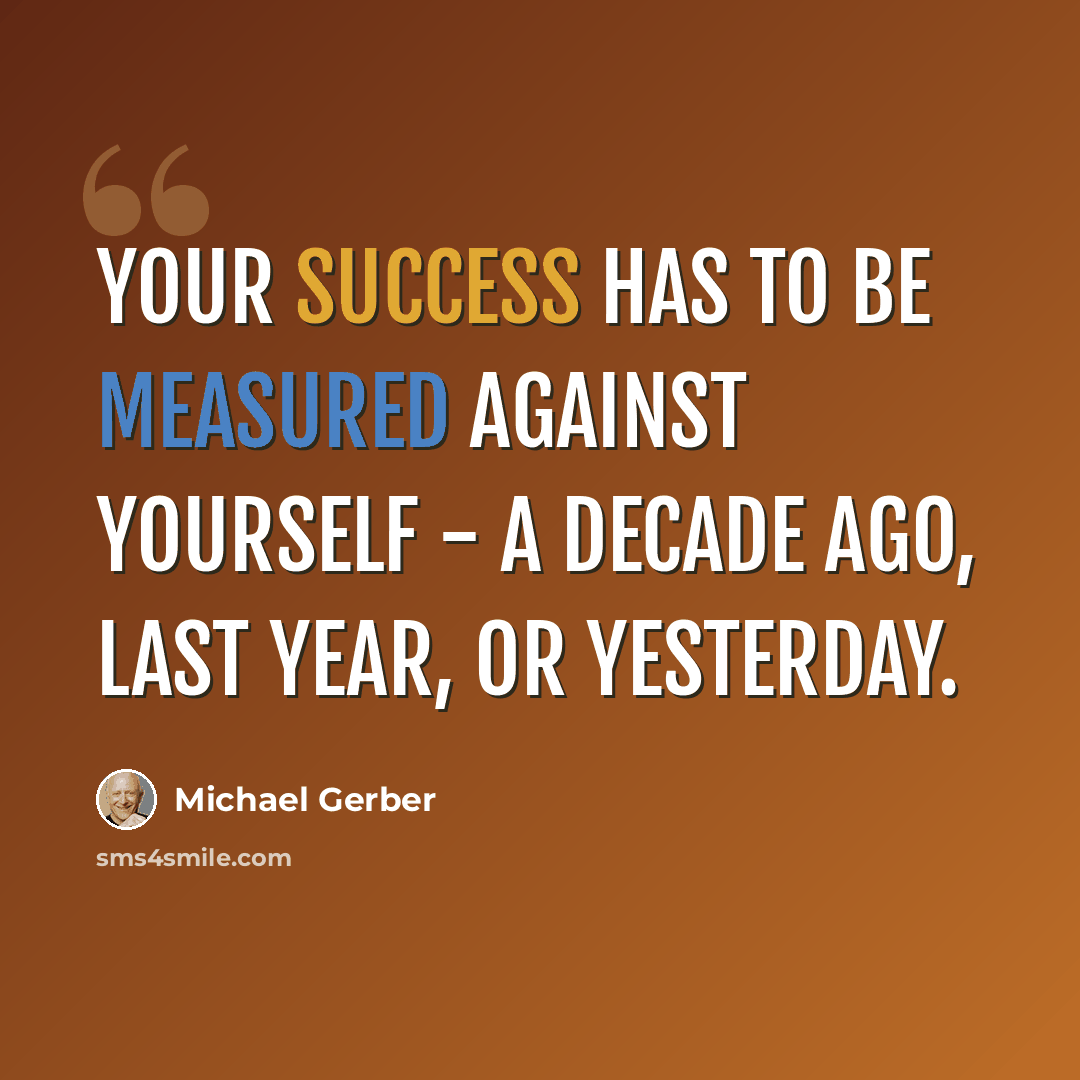 “Your success has to be measured against yourself - a decade ago, last year, or yesterday.” quote by Michael Gerber