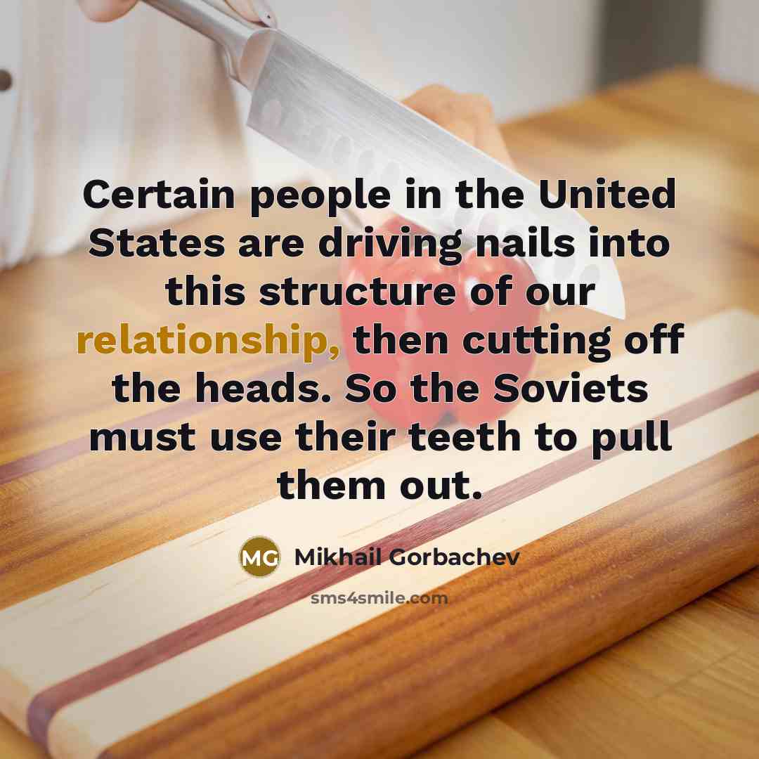 “Certain people in the United States are driving nails into this structure of our relationship, then cutting off the heads. So the Soviets must use their teeth to pull them out.” quote by Mikhail Gorbachev