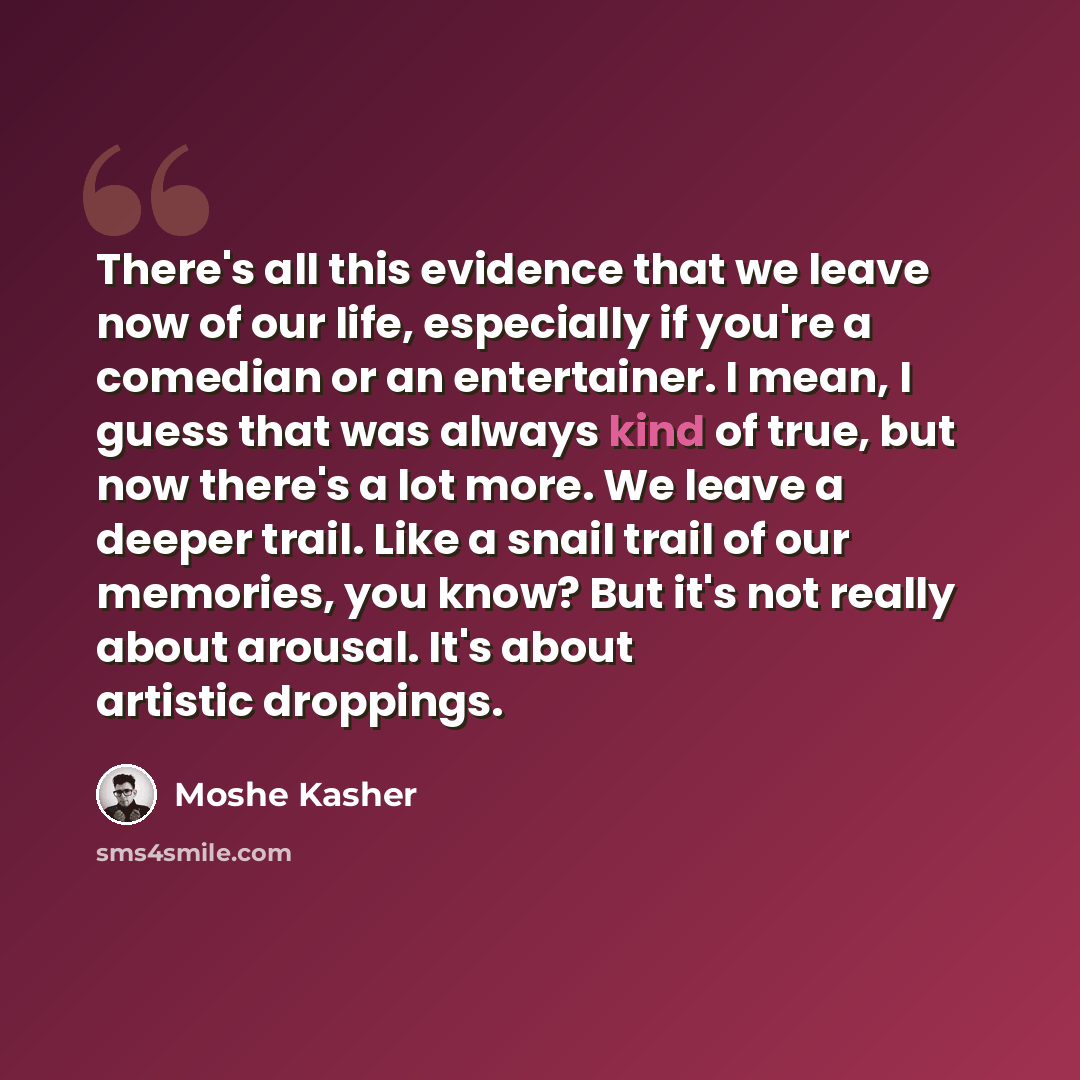 “There's all this evidence that we leave now of our life, especially if you're a comedian or an entertainer. I mean, I guess that was always kind of true, but now there's a lot more. We leave a deeper trail. Like a snail trail of our memories, you know? But it's not really about arousal. It's about…” quote by Moshe Kasher