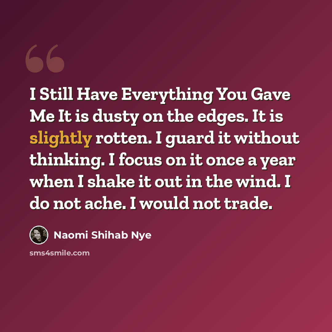 “I Still Have Everything You Gave Me It is dusty on the edges. It is slightly rotten. I guard it without thinking. I focus on it once a year when I shake it out in the wind. I do not ache. I would not trade.” quote by Naomi Shihab Nye