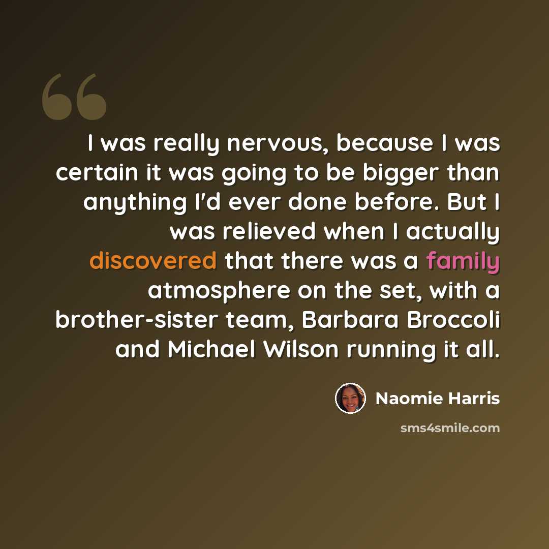 “I was really nervous, because I was certain it was going to be bigger than anything I'd ever done before. But I was relieved when I actually discovered that there was a family atmosphere on the set, with a brother-sister team, Barbara Broccoli and Michael Wilson running it all.” quote by Naomie Harris