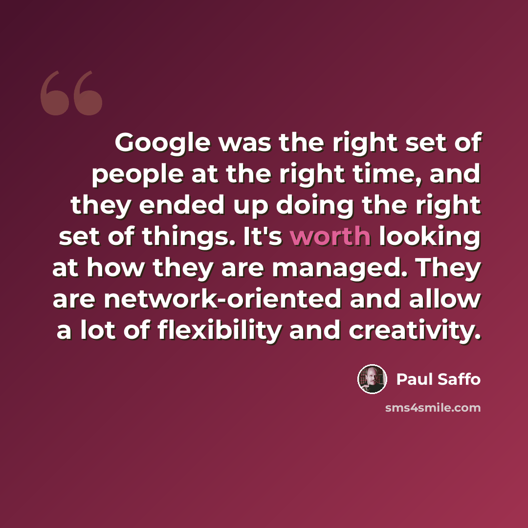 “Google was the right set of people at the right time, and they ended up doing the right set of things. It's worth looking at how they are managed. They are network-oriented and allow a lot of flexibility and creativity.” quote by Paul Saffo