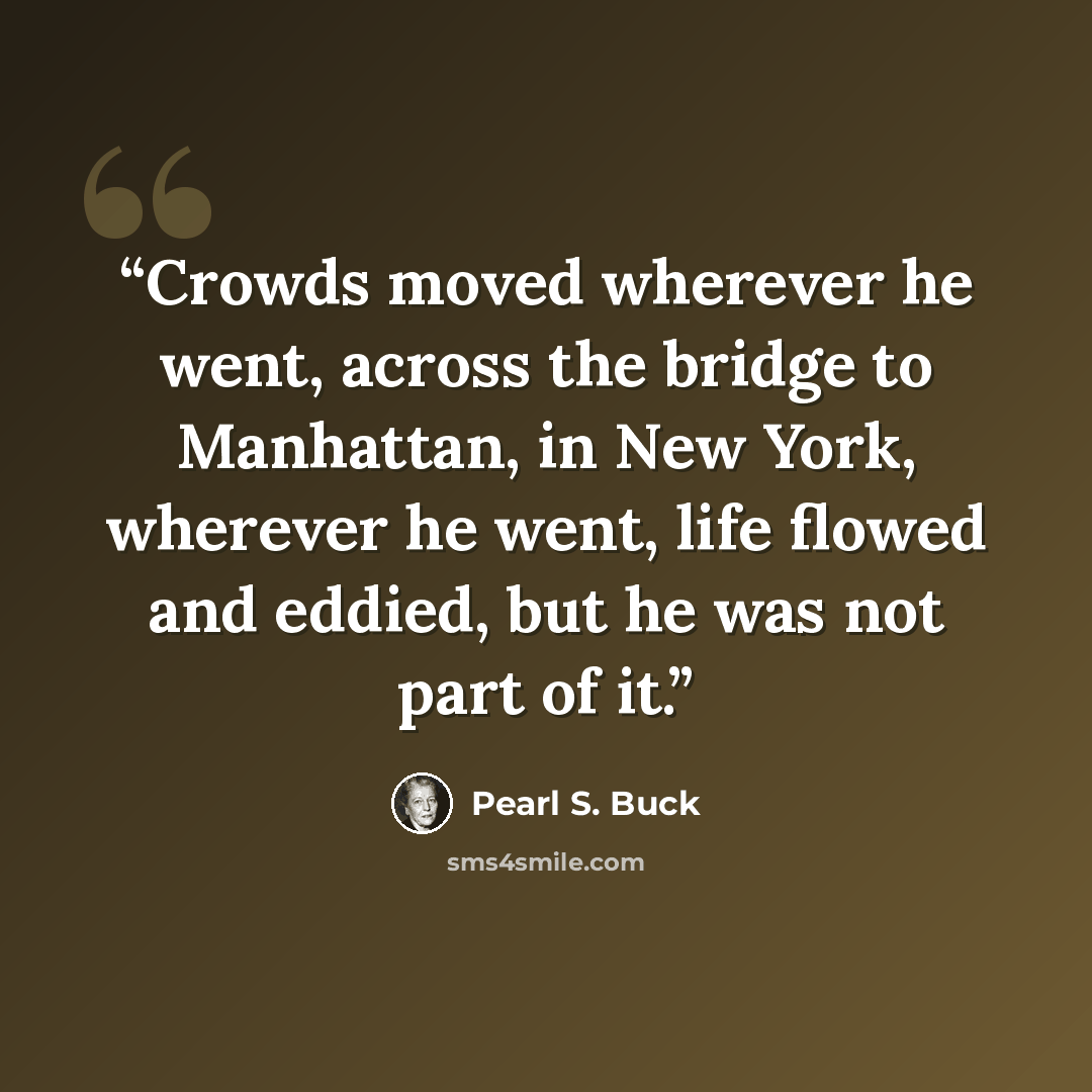 “Crowds moved wherever he went, across the bridge to Manhattan, in New York, wherever he went, life flowed and eddied, but he was not part of it.” quote by Pearl S. Buck