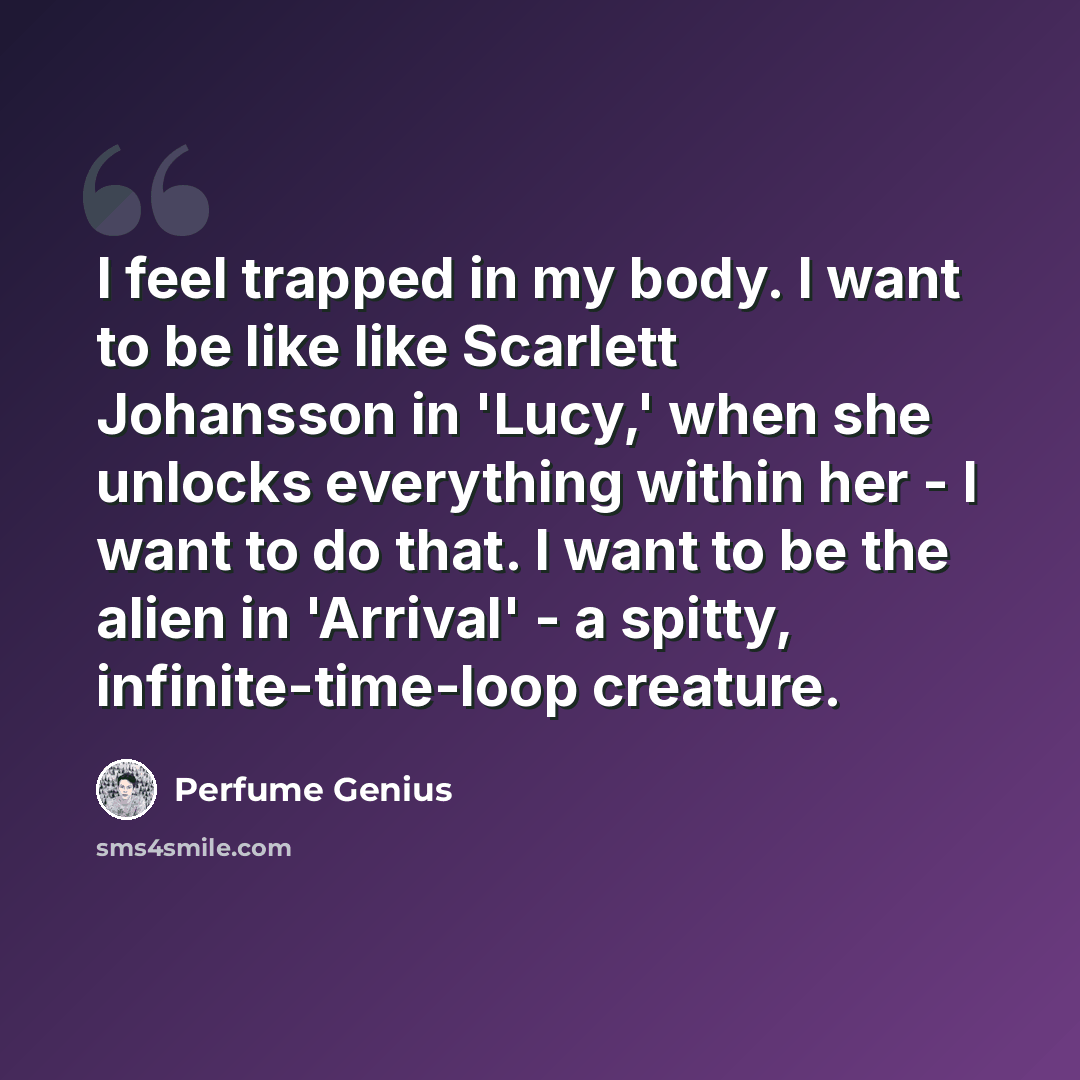 “I feel trapped in my body. I want to be like like Scarlett Johansson in 'Lucy,' when she unlocks everything within her - I want to do that. I want to be the alien in 'Arrival' - a spitty, infinite-time-loop creature.” quote by Perfume Genius