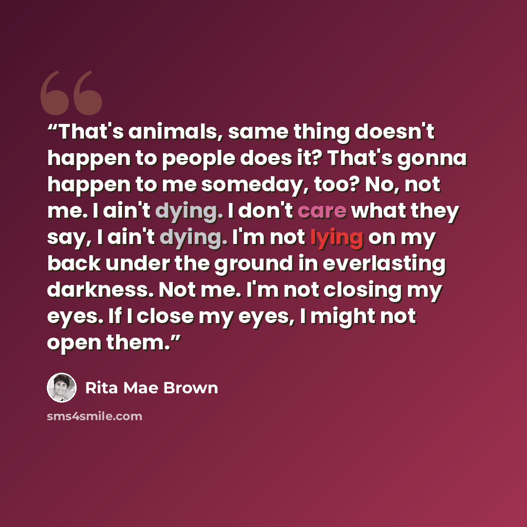 “That's animals, same thing doesn't happen to people does it? That's gonna happen to me someday, too? No, not me. I ain't dying. I don't care what they say, I ain't dying. I'm not lying on my back under the ground in everlasting darkness. Not me. I'm not closing my eyes. If I close my eyes, I might…” quote by Rita Mae Brown