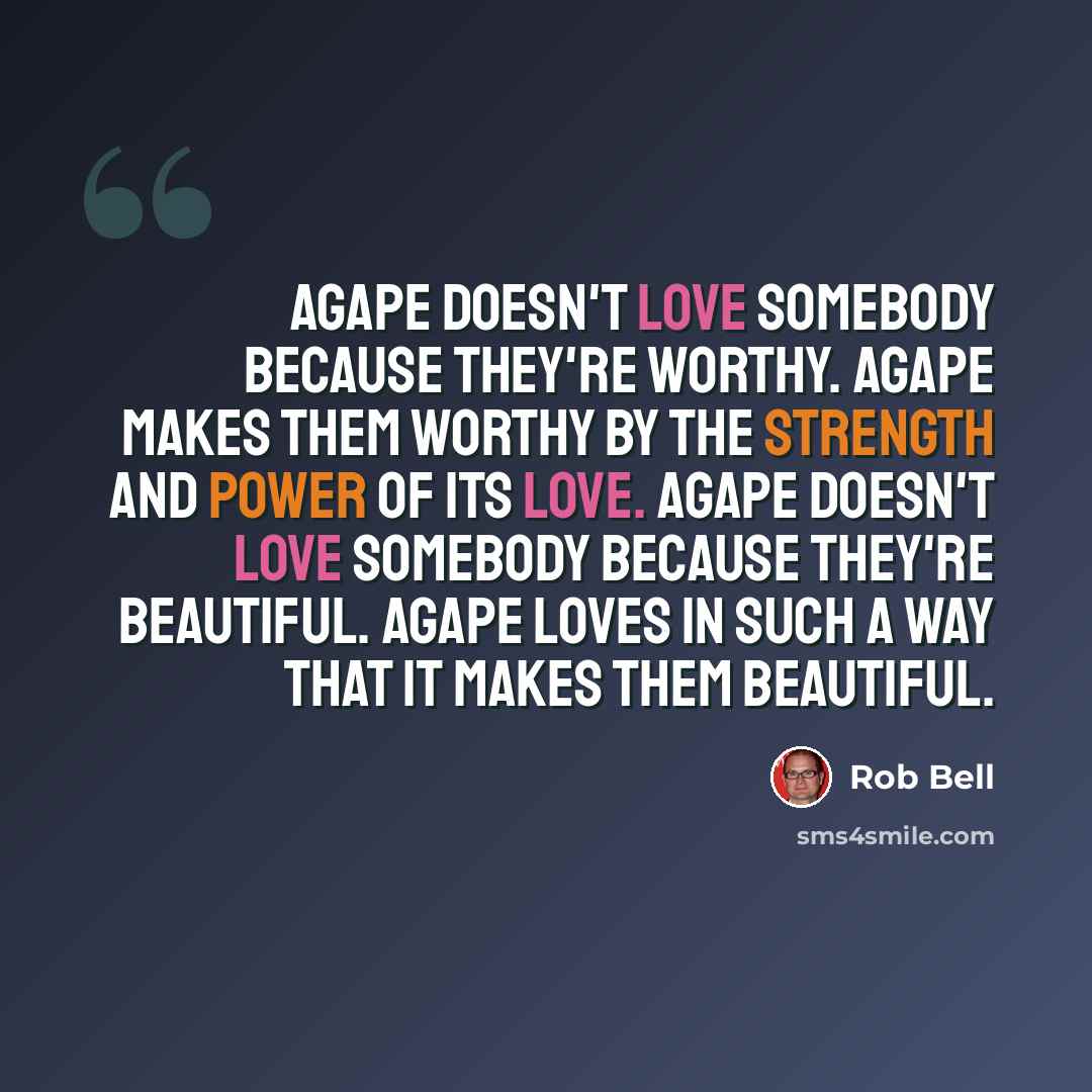 “Agape doesn't love somebody because they're worthy. Agape makes them worthy by the strength and power of its love. Agape doesn't love somebody because they're beautiful. Agape loves in such a way that it makes them beautiful.” quote by Rob Bell