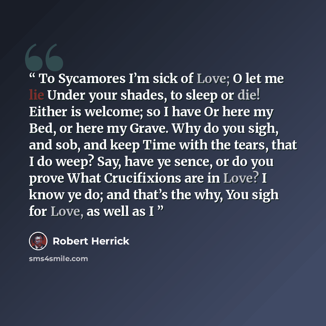 “To Sycamores I’m sick of Love; O let me lie Under your shades, to sleep or die! Either is welcome; so I have Or here my Bed, or here my Grave. Why do you sigh, and sob, and keep Time with the tears, that I do weep? Say, have ye sence, or do you prove What Crucifixions are in Love? I know ye do…” quote by Robert Herrick
